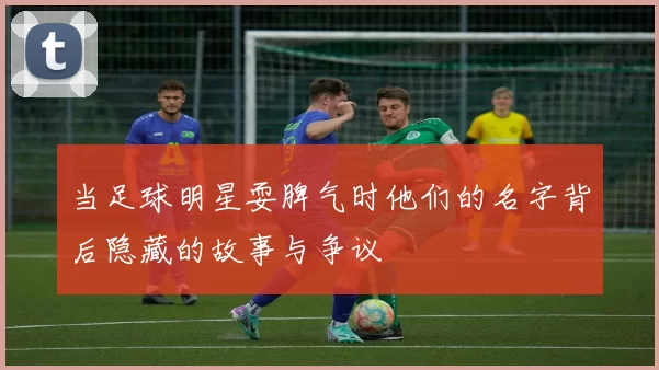 当足球明星耍脾气时他们的名字背后隐藏的故事与争议