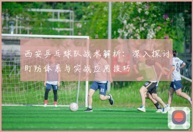 西安乒乓球队战术解析：深入探讨盯防体系与实战应用技巧