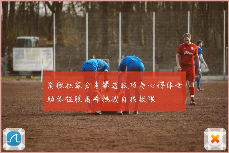 周敏独家分享攀岩技巧与心得体会助你征服高峰挑战自我极限
