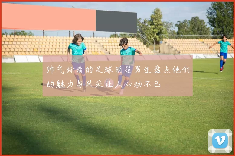 帅气好看的足球明星男生盘点他们的魅力与风采让人心动不已