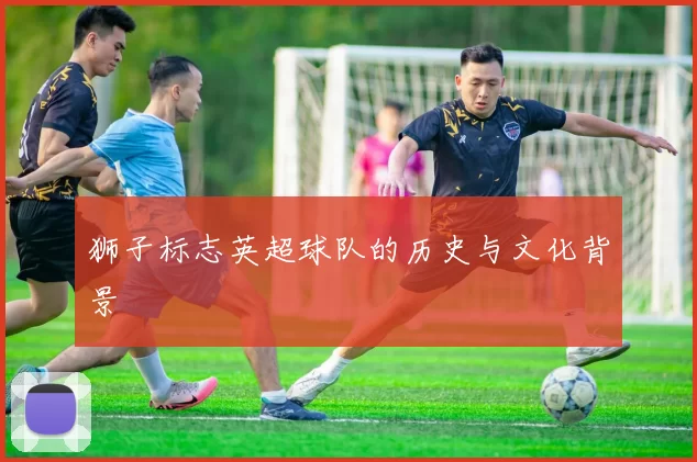 狮子标志英超球队的历史与文化背景