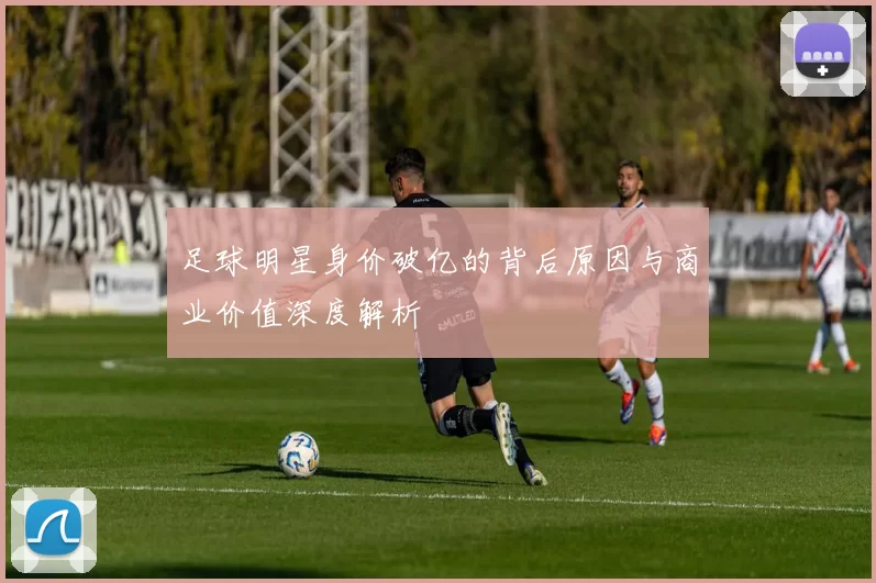 足球明星身价破亿的背后原因与商业价值深度解析