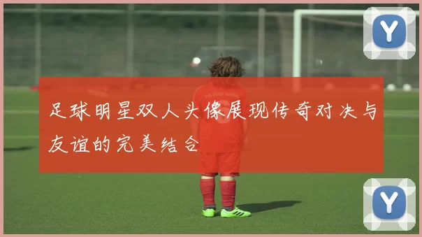 足球明星双人头像展现传奇对决与友谊的完美结合