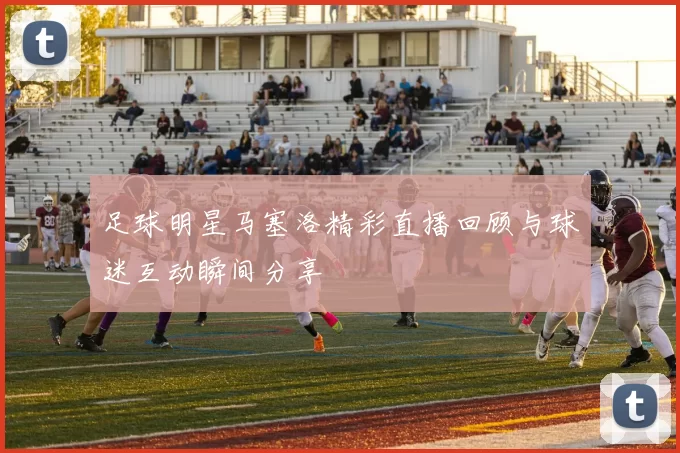 足球明星马塞洛精彩直播回顾与球迷互动瞬间分享
