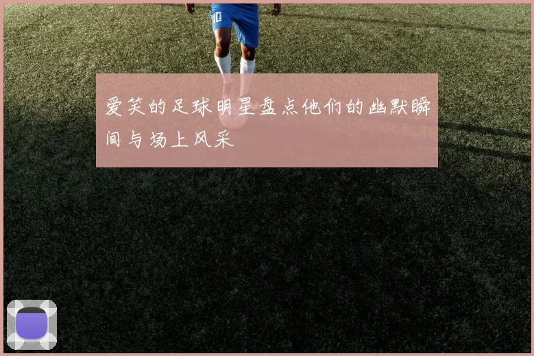 爱笑的足球明星盘点他们的幽默瞬间与场上风采