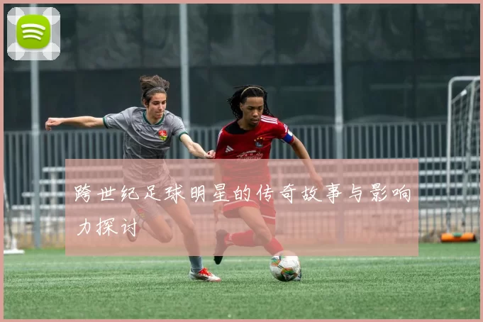 跨世纪足球明星的传奇故事与影响力探讨