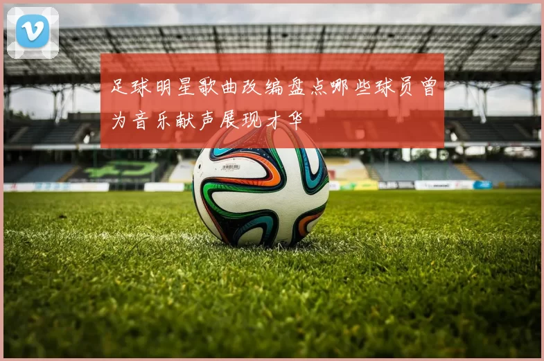 足球明星歌曲改编盘点哪些球员曾为音乐献声展现才华