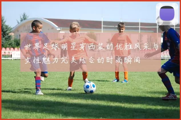 世界足球明星穿西装的优雅风采与女性魅力完美结合的时尚瞬间