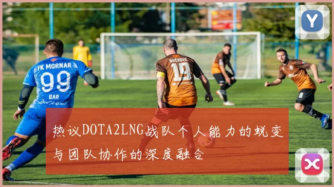 热议DOTA2LNG战队个人能力的蜕变与团队协作的深度融合