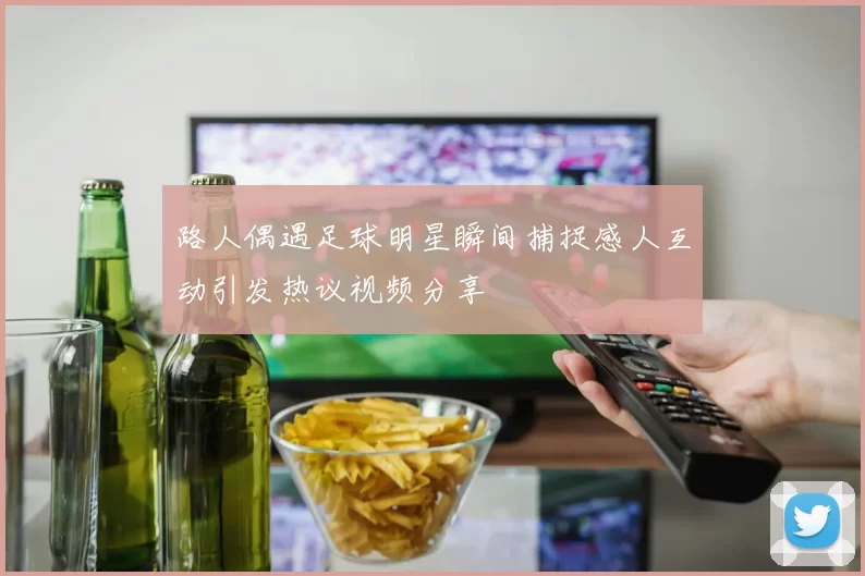 路人偶遇足球明星瞬间捕捉感人互动引发热议视频分享