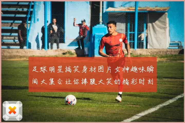 足球明星搞笑身材图片女神趣味瞬间大集合让你捧腹大笑的精彩时刻