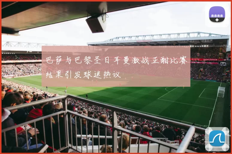 巴萨与巴黎圣日耳曼激战正酣比赛结果引发球迷热议