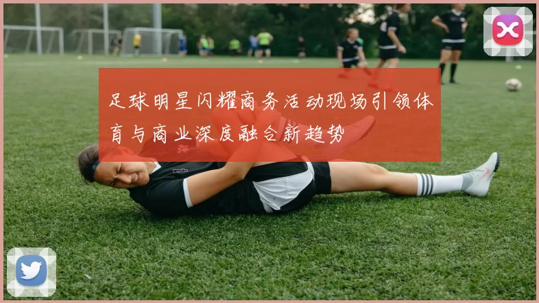 足球明星闪耀商务活动现场引领体育与商业深度融合新趋势