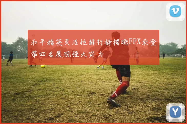 和平精英灵活性排行榜揭晓FPX荣登第四名展现强大实力