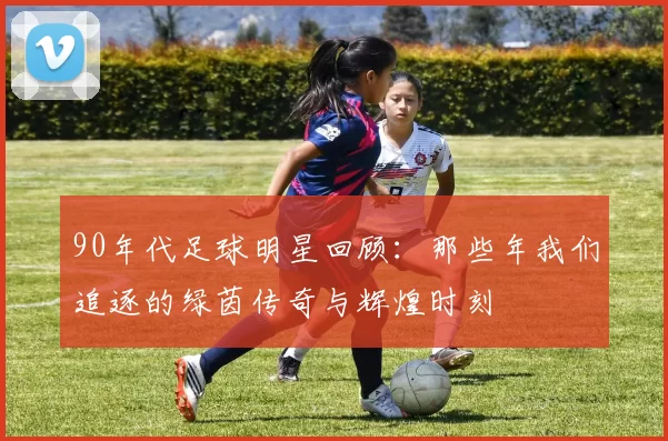 90年代足球明星回顾：那些年我们追逐的绿茵传奇与辉煌时刻
