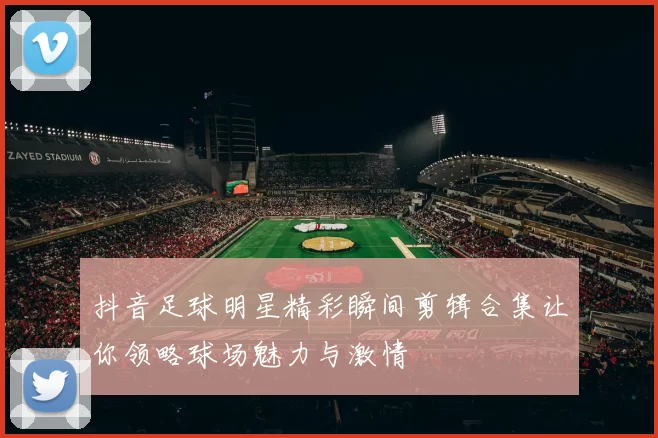 抖音足球明星精彩瞬间剪辑合集让你领略球场魅力与激情