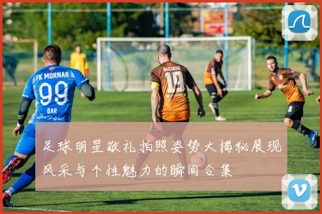足球明星敬礼拍照姿势大揭秘展现风采与个性魅力的瞬间合集