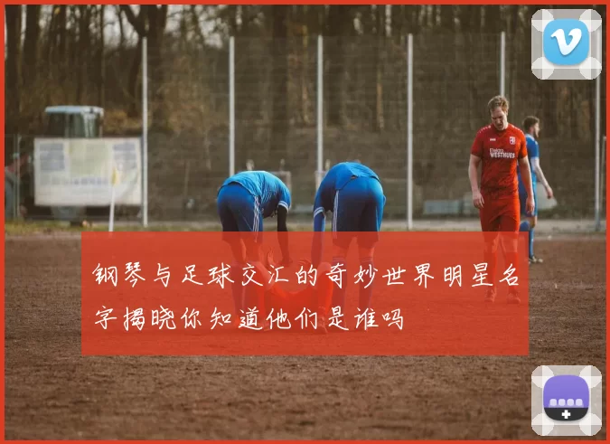 钢琴与足球交汇的奇妙世界明星名字揭晓你知道他们是谁吗