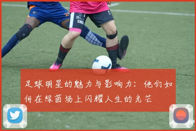 足球明星的魅力与影响力：他们如何在绿茵场上闪耀人生的光芒