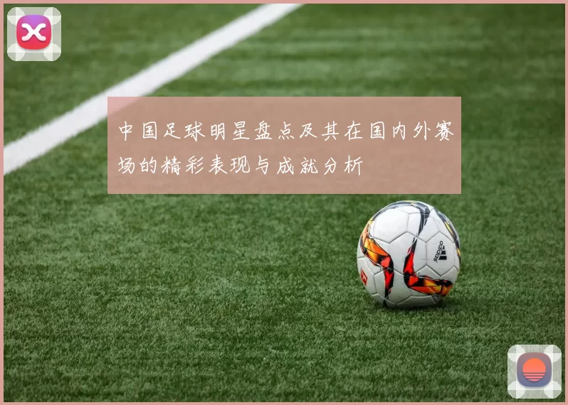 中国足球明星盘点及其在国内外赛场的精彩表现与成就分析