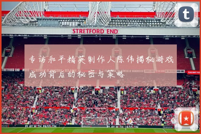 专访和平精英制作人陈伟揭秘游戏成功背后的秘密与策略