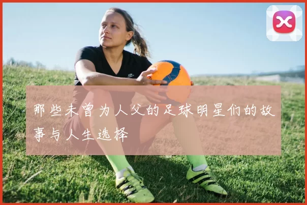 那些未曾为人父的足球明星们的故事与人生选择