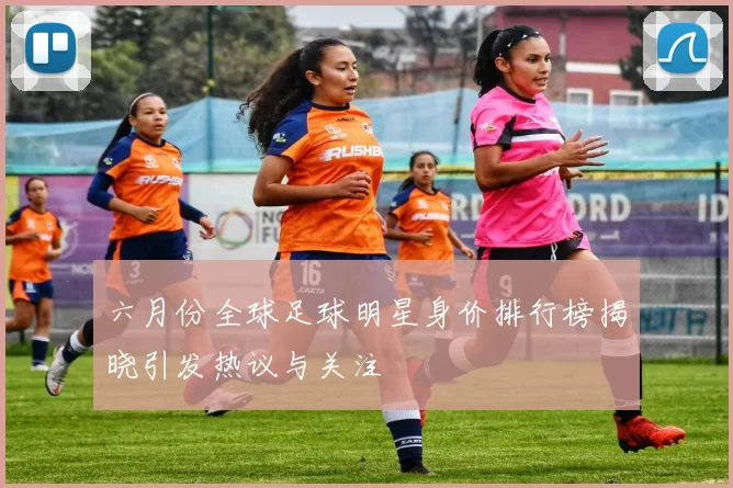 六月份全球足球明星身价排行榜揭晓引发热议与关注