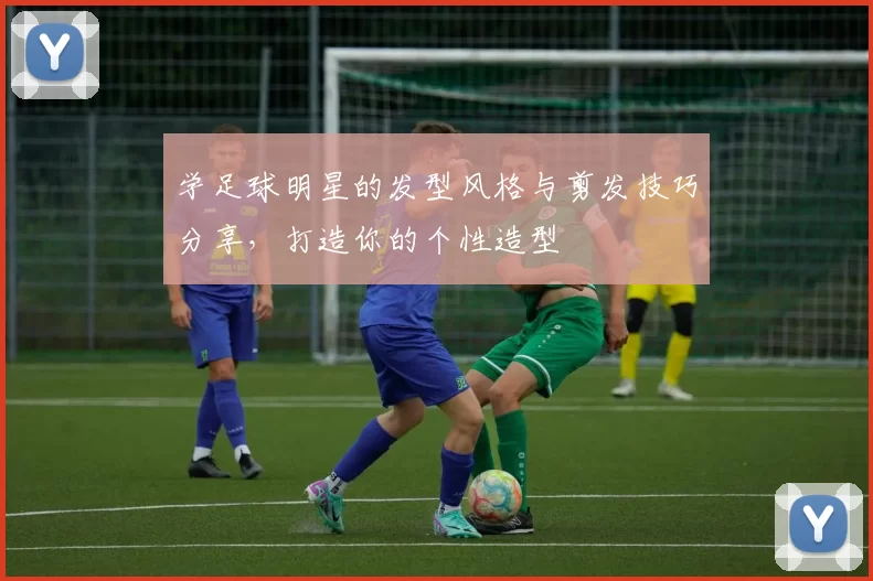学足球明星的发型风格与剪发技巧分享，打造你的个性造型