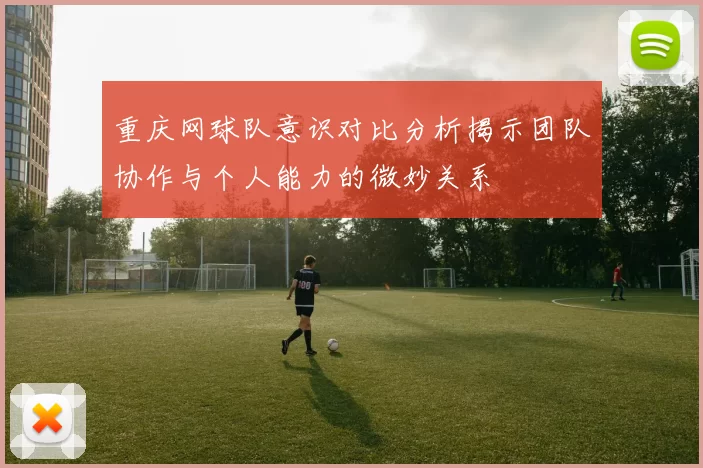 重庆网球队意识对比分析揭示团队协作与个人能力的微妙关系