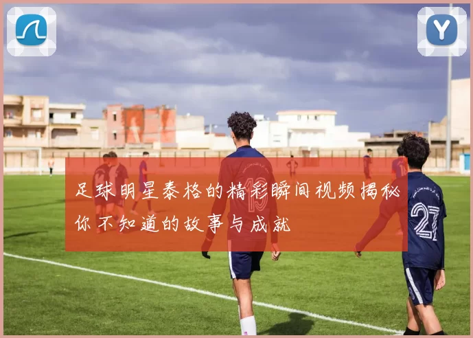 足球明星泰格的精彩瞬间视频揭秘你不知道的故事与成就