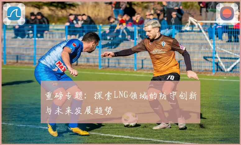 重磅专题：探索LNG领域的防守创新与未来发展趋势