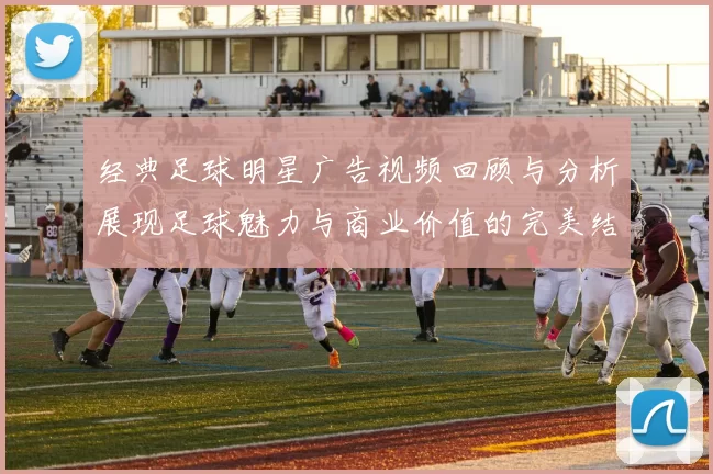 经典足球明星广告视频回顾与分析展现足球魅力与商业价值的完美结合