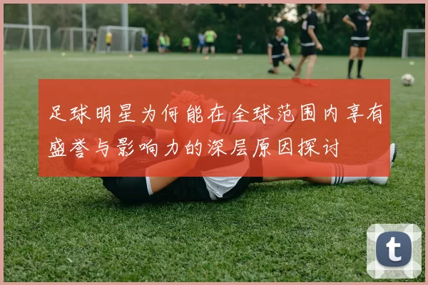 足球明星为何能在全球范围内享有盛誉与影响力的深层原因探讨