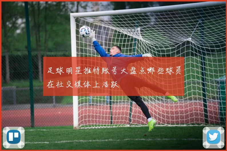 足球明星推特账号大盘点哪些球员在社交媒体上活跃