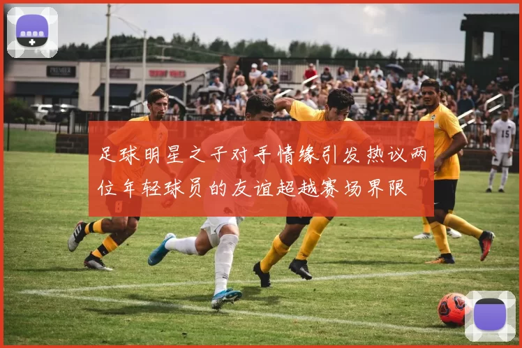 足球明星之子对手情缘引发热议两位年轻球员的友谊超越赛场界限