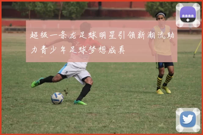 超级一条龙足球明星引领新潮流助力青少年足球梦想成真