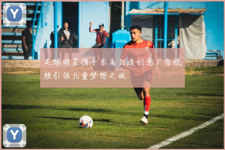 足球明星携手乐高打造创意广告视频引领儿童梦想之旅