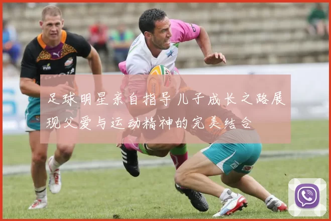 足球明星亲自指导儿子成长之路展现父爱与运动精神的完美结合