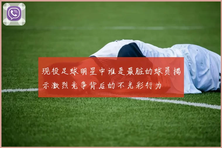 现役足球明星中谁是最脏的球员揭示激烈竞争背后的不光彩行为
