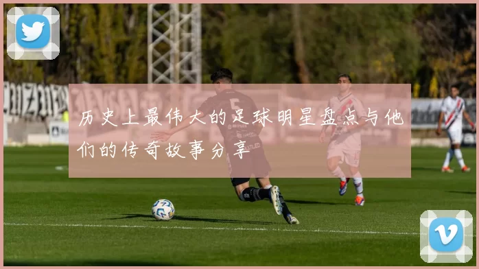 历史上最伟大的足球明星盘点与他们的传奇故事分享