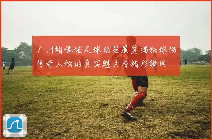 广州蜡像馆足球明星展览揭秘球场传奇人物的真实魅力与精彩瞬间