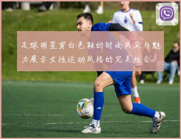 足球明星穿白色鞋的时尚风采与魅力展示女性运动风格的完美结合