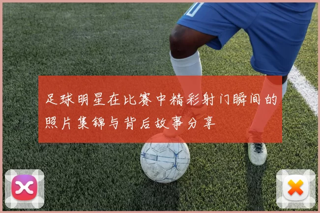 足球明星在比赛中精彩射门瞬间的照片集锦与背后故事分享