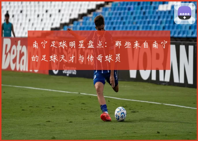 南宁足球明星盘点：那些来自南宁的足球天才与传奇球员