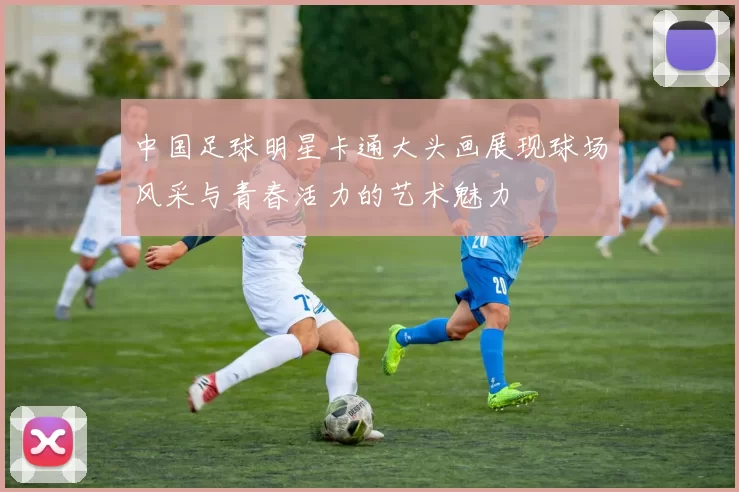 中国足球明星卡通大头画展现球场风采与青春活力的艺术魅力