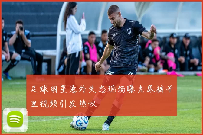 足球明星意外失态现场曝光尿裤子里视频引发热议