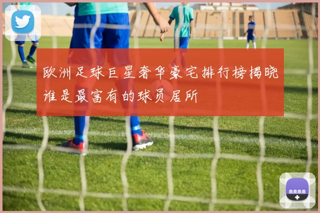 欧洲足球巨星奢华豪宅排行榜揭晓谁是最富有的球员居所