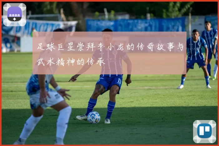 足球巨星崇拜李小龙的传奇故事与武术精神的传承