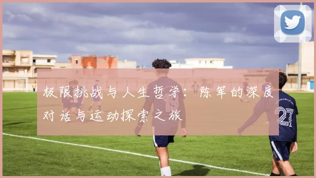 极限挑战与人生哲学：陈军的深度对话与运动探索之旅